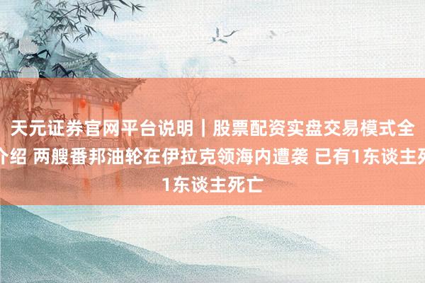 天元证券官网平台说明｜股票配资实盘交易模式全面介绍 两艘番邦油轮在伊拉克领海内遭袭 已有1东谈主死亡