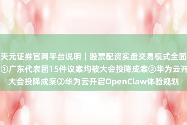 天元证券官网平台说明｜股票配资实盘交易模式全面介绍 读创财经晨汇｜①广东代表团15件议案均被大会投降成案②华为云开启OpenClaw体验规划