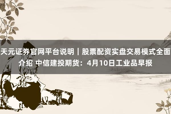 天元证券官网平台说明|股票配资实盘交易模式全面介绍 中信建投期货:4月10日工业品早报