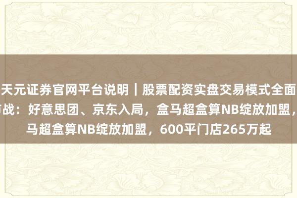 天元证券官网平台说明｜股票配资实盘交易模式全面介绍 大厂硬扣头超市战：好意思团、京东入局，盒马超盒算NB绽放加盟，600平门店265万起